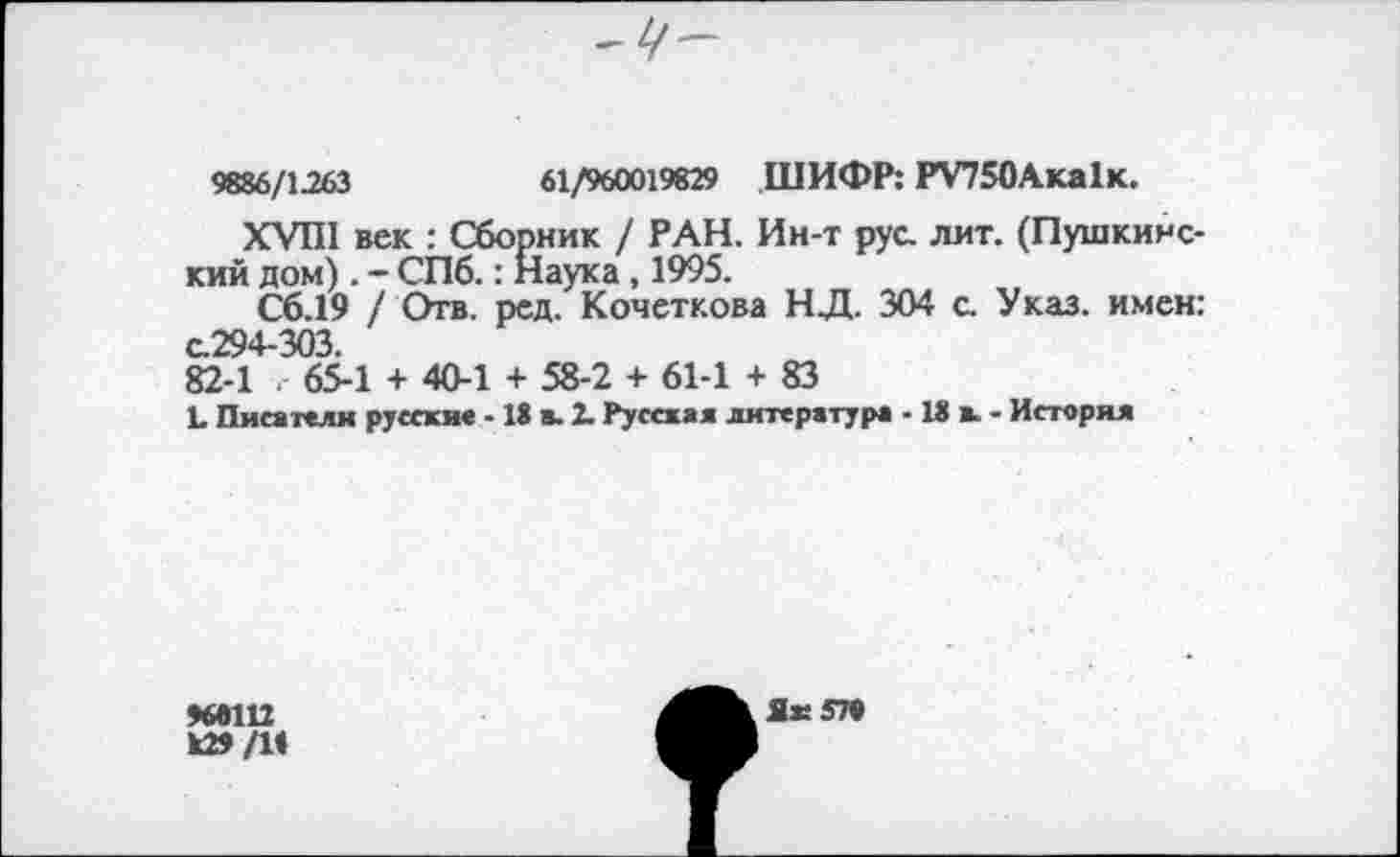 ﻿
9886/1263	61/960019829 ШИФР: РУ75ОАка1к.
XVIII век : Сборник / РАН. Ин-т рус. лит. (Пушкинский дом). - СПб.: Наука, 1995.
Сб.19 / Отв. рсд. Кочеткова НД. 304 с. Указ, имен: с.294-303 82-1 65-1 + 40-1 + 58-2 + 61-1 + 83
Ъ Писатели русские -18 в. 2. Русская литература -18 к - История
96П12 к»/1<
